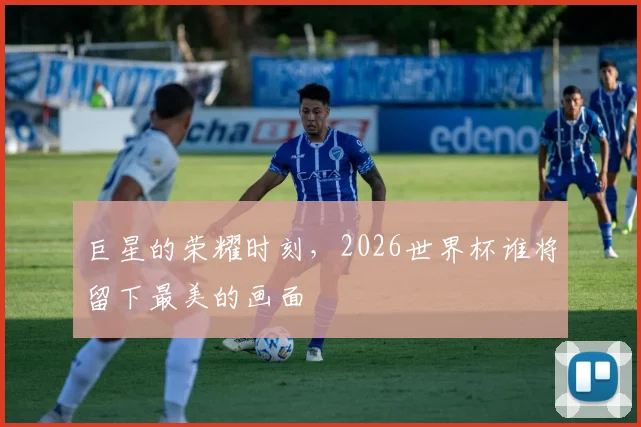 巨星的荣耀时刻，2026世界杯谁将留下最美的画面