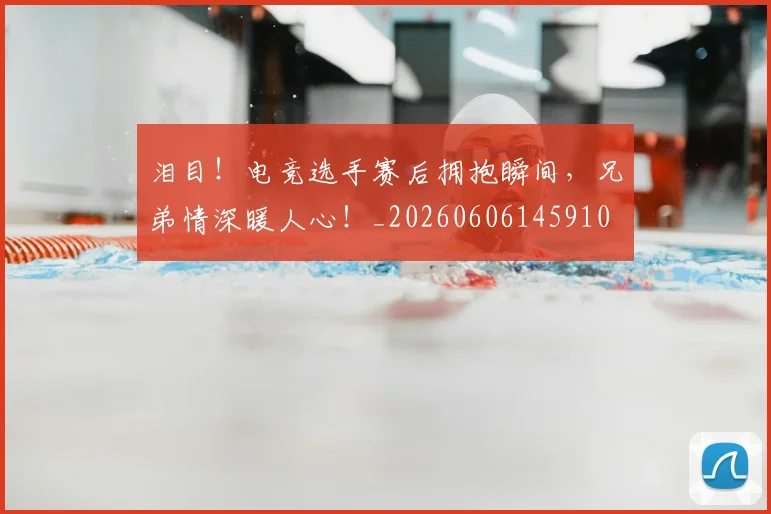 泪目！电竞选手赛后拥抱瞬间，兄弟情深暖人心！_20260606145910