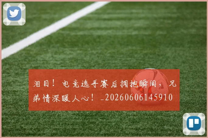 泪目！电竞选手赛后拥抱瞬间，兄弟情深暖人心！_20260606145910