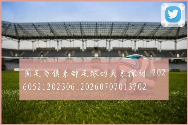 国足与俱乐部足球的关系探讨_20260521202306_20260707013702