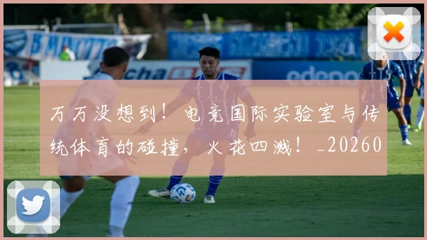 万万没想到!电竞国际实验室与传统体育的碰撞,火花四溅!_20260530144213