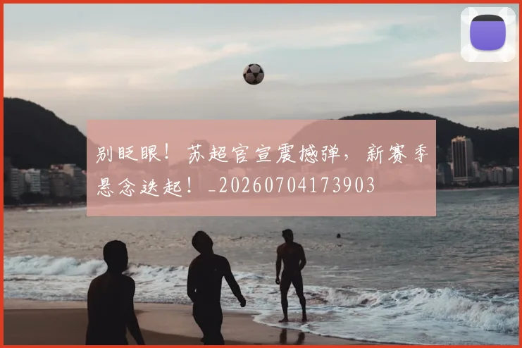 别眨眼!苏超官宣震撼弹,新赛季悬念迭起!_20260704173903