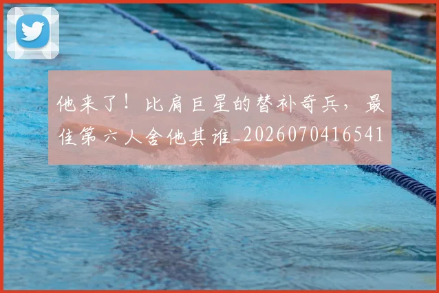 他来了!比肩巨星的替补奇兵,最佳第六人舍他其谁_20260704165418