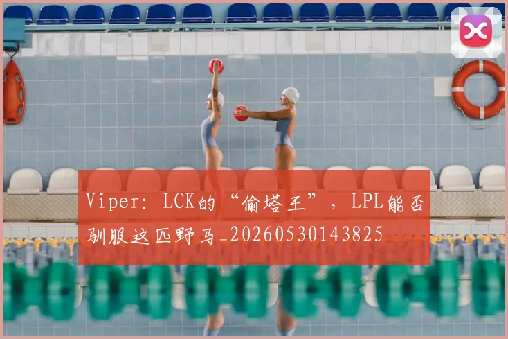 Viper：LCK的“偷塔王”，LPL能否驯服这匹野马_20260530143825
