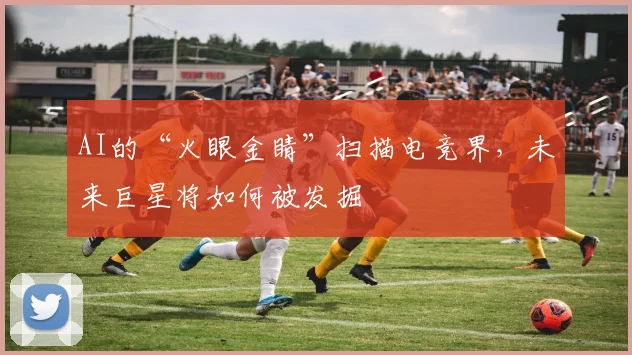 AI的“火眼金睛”扫描电竞界,未来巨星将如何被发掘