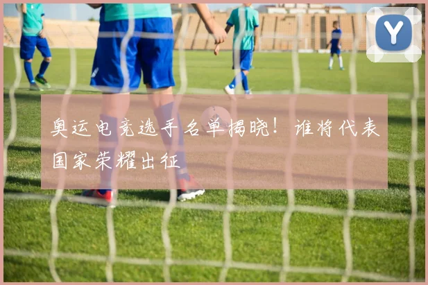奥运电竞选手名单揭晓！谁将代表国家荣耀出征