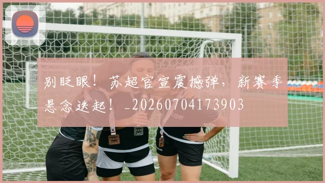 别眨眼！苏超官宣震撼弹，新赛季悬念迭起！_20260704173903