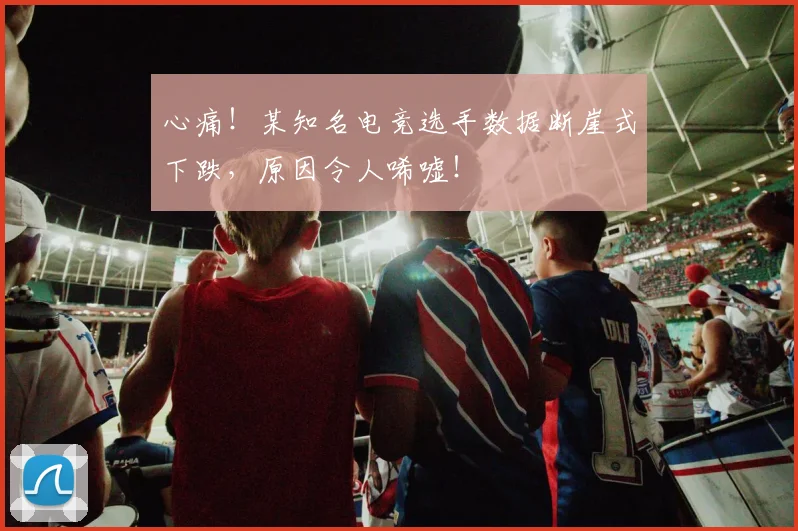 心痛！某知名电竞选手数据断崖式下跌，原因令人唏嘘！