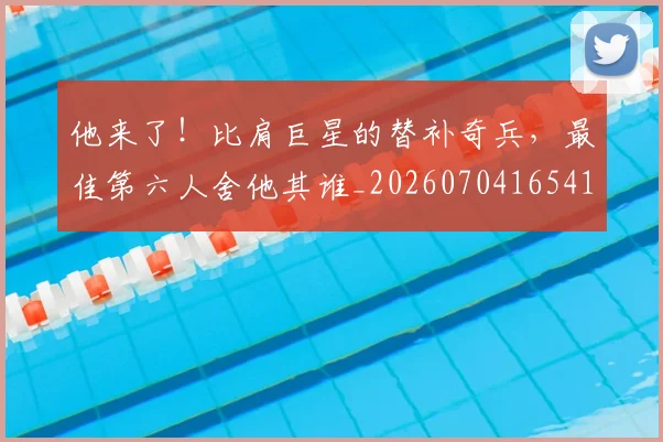 他来了！比肩巨星的替补奇兵，最佳第六人舍他其谁_20260704165418