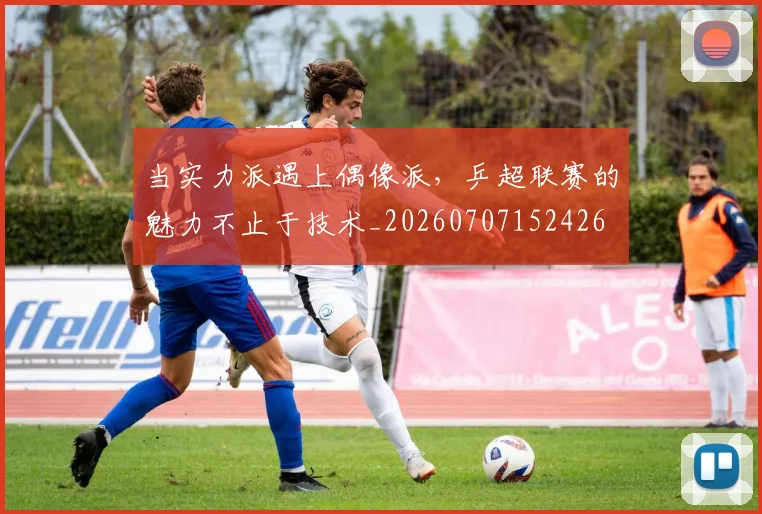 当实力派遇上偶像派，乒超联赛的魅力不止于技术_20260707152426