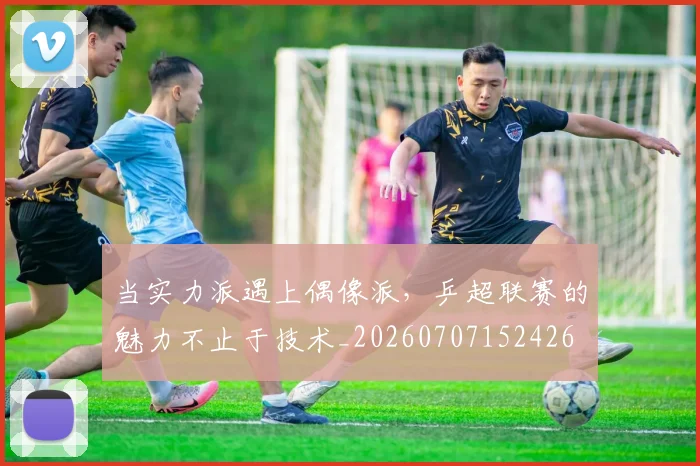 当实力派遇上偶像派，乒超联赛的魅力不止于技术_20260707152426
