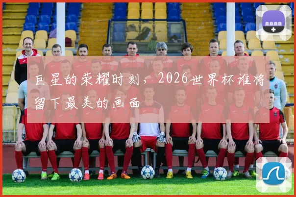 巨星的荣耀时刻，2026世界杯谁将留下最美的画面